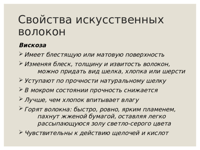 Свойства искусственных волокон Вискоза Имеет блестящую или матовую поверхность Изменяя блеск, толщину и извитость волокон,  можно придать вид шелка, хлопка или шерсти Уступают по прочности натуральному шелку В мокром состоянии прочность снижается Лучше, чем хлопок впитывает влагу Горят волокна: быстро, ровно, ярким пламенем,  пахнут жженой бумагой, оставляя легко  рассыпающуюся золу светло-серого цвета Чувствительны к действию щелочей и кислот    