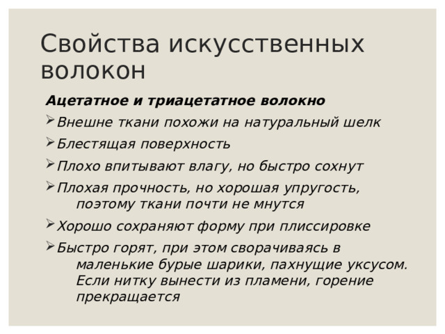 Свойства искусственных волокон Ацетатное и триацетатное волокно Внешне ткани похожи на натуральный шелк Блестящая поверхность Плохо впитывают влагу, но быстро сохнут Плохая прочность, но хорошая упругость,  поэтому ткани почти не мнутся Хорошо сохраняют форму при плиссировке Быстро горят, при этом сворачиваясь в  маленькие бурые шарики, пахнущие уксусом.  Если нитку вынести из пламени, горение  прекращается     