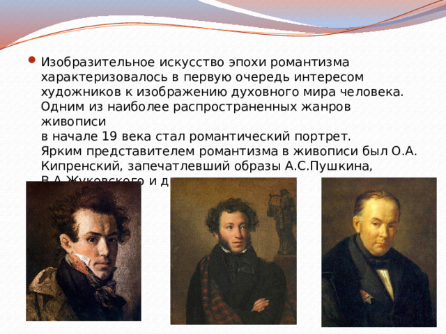 Изобразительное искусство эпохи романтизма  характеризовалось в первую очередь интересом  художников к изображению духовного мира человека.  Одним из наиболее распространенных жанров живописи  в начале 19 века стал романтический портрет.  Ярким представителем романтизма в живописи был О.А.  Кипренский, запечатлевший образы А.С.Пушкина,  В.А.Жуковского и др. 