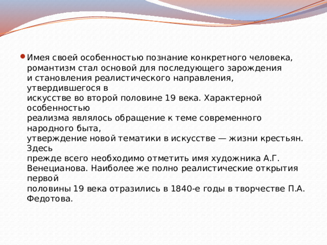 Имея своей особенностью познание конкретного человека,  романтизм стал основой для последующего зарождения  и становления реалистического направления, утвердившегося в  искусстве во второй половине 19 века. Характерной особенностью  реализма являлось обращение к теме современного народного быта,  утверждение новой тематики в искусстве — жизни крестьян. Здесь  прежде всего необходимо отметить имя художника А.Г.  Венецианова. Наиболее же полно реалистические открытия первой  половины 19 века отразились в 1840-е годы в творчестве П.А.  Федотова. 