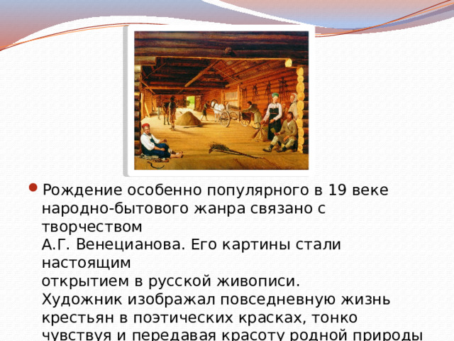 Рождение особенно популярного в 19 веке  народно-бытового жанра связано с творчеством  А.Г. Венецианова. Его картины стали настоящим  открытием в русской живописи.  Художник изображал повседневную жизнь крестьян в поэтических красках, тонко  чувствуя и передавая красоту родной природы 