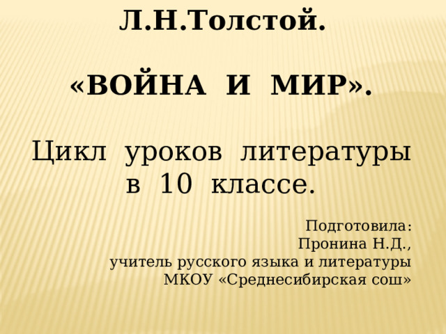  Л.Н.Толстой.  «ВОЙНА И МИР».  Цикл уроков литературы в 10 классе. Подготовила: Пронина Н.Д., учитель русского языка и литературы МКОУ «Среднесибирская сош»   