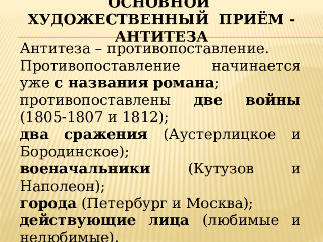 Основной художественный приём - антитеза Антитеза – противопоставление. Противопоставление начинается уже с названия романа ; противопоставлены две войны (1805-1807 и 1812); два сражения (Аустерлицкое и Бородинское); военачальники (Кутузов и Наполеон); города (Петербург и Москва); действующие лица (любимые и нелюбимые). 