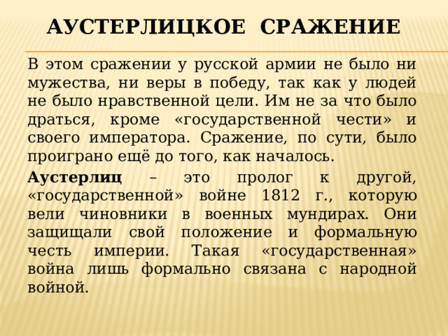Аустерлицкое сражение В этом сражении у русской армии не было ни мужества, ни веры в победу, так как у людей не было нравственной цели. Им не за что было драться, кроме «государственной чести» и своего императора. Сражение, по сути, было проиграно ещё до того, как началось. Аустерлиц – это пролог к другой, «государственной» войне 1812 г., которую вели чиновники в военных мундирах. Они защищали свой положение и формальную честь империи. Такая «государственная» война лишь формально связана с народной войной. 