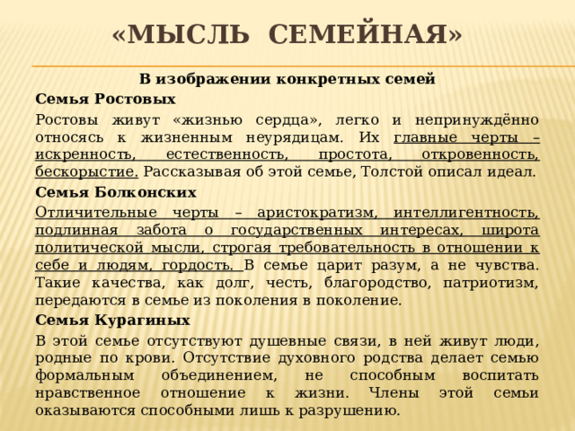 «мысль семейная» В изображении конкретных семей Семья Ростовых Ростовы живут «жизнью сердца», легко и непринуждённо относясь к жизненным неурядицам. Их главные черты – искренность, естественность, простота, откровенность, бескорыстие. Рассказывая об этой семье, Толстой описал идеал. Семья Болконских Отличительные черты – аристократизм, интеллигентность, подлинная забота о государственных интересах, широта политической мысли, строгая требовательность в отношении к себе и людям, гордость. В семье царит разум, а не чувства. Такие качества, как долг, честь, благородство, патриотизм, передаются в семье из поколения в поколение. Семья Курагиных В этой семье отсутствуют душевные связи, в ней живут люди, родные по крови. Отсутствие духовного родства делает семью формальным объединением, не способным воспитать нравственное отношение к жизни. Члены этой семьи оказываются способными лишь к разрушению. 