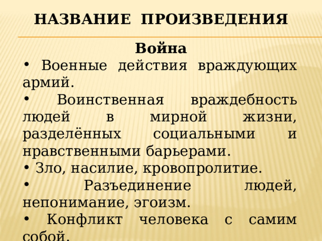 Название произведения  Война  Военные действия враждующих армий.  Воинственная враждебность людей в мирной жизни, разделённых социальными и нравственными барьерами.  Зло, насилие, кровопролитие.  Разъединение людей, непонимание, эгоизм.  Конфликт человека с самим собой.  Всё, что разрушает гармонию.  Это смерть. 