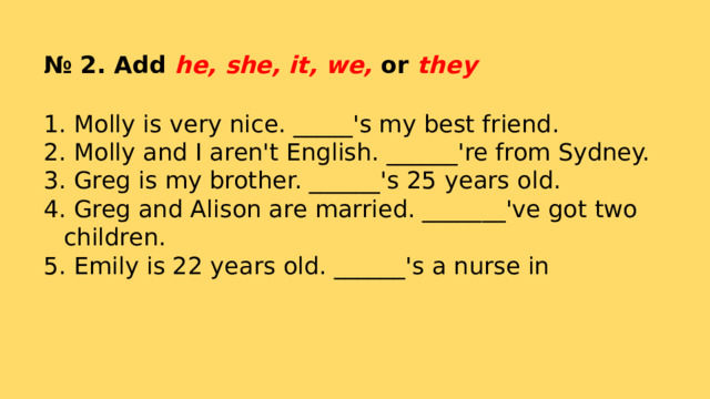 № 2. Add he, she, it, we, or they  Molly is very nice. _____'s my best friend.  Molly and I aren't English. ______'re from Sydney.  Greg is my brother. ______'s 25 years old.  Greg and Alison are married. _______'ve got two children.  Emily is 22 years old. ______'s a nurse in 