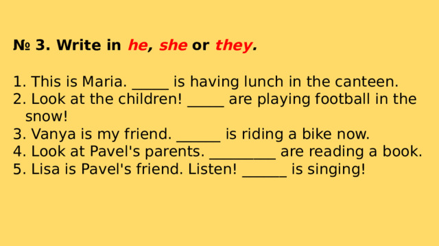 № 3. Write in he , she or they .  This is Maria. _____ is having lunch in the canteen.  Look at the children! _____ are playing football in the snow!  Vanya is my friend. ______ is riding a bike now.  Look at Pavel's parents. _________ are reading a book.  Lisa is Pavel's friend. Listen! ______ is singing!   