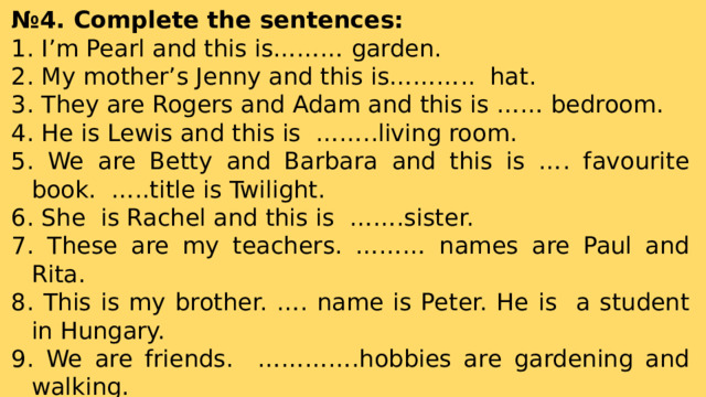 № 4. Complete the sentences:  I’m Pearl and this is……… garden.  My mother’s Jenny and this is……….. hat.  They are Rogers and Adam and this is …… bedroom.  He is Lewis and this is ……..living room.  We are Betty and Barbara and this is …. favourite book. …..title is Twilight.  She is Rachel and this is …….sister.  These are my teachers. ……… names are Paul and Rita.  This is my brother. …. name is Peter. He is a student in Hungary.  We are friends. ………….hobbies are gardening and walking.  I’m Sophie and this is ……… dog. …… name is Aladdin. 