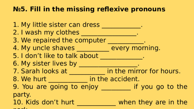 № 5. Fill in the missing reflexive pronouns  1. My little sister can dress ____________. 2. I wash my clothes _________________. 3. We repaired the computer ___________. 4. My uncle shaves __________ every morning. 5. I don’t like to talk about _____________. 6. My sister lives by __________________. 7. Sarah looks at ___________ in the mirror for hours. 8. We hurt ____________ in the accident. 9. You are going to enjoy _________ if you go to the party. 10. Kids don’t hurt ____________ when they are in the park. 