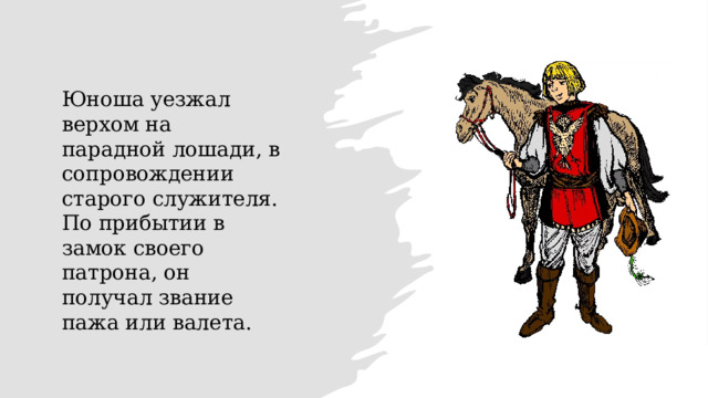 Юноша уезжал верхом на парадной лошади, в сопровождении старого служителя. По прибытии в замок своего патрона, он получал звание пажа или валета.  