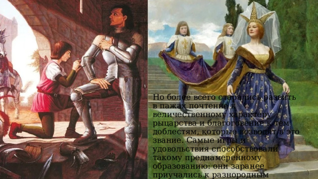 Но более всего старались развить в пажах почтение к величественному характеру рыцарства и благоговение к тем доблестям, которые возводят в это звание. Самые игры и удовольствия способствовали такому преднамеренному образованию: они заранее приучались к разнородным турнирам и вообще к рыцарским обязанностям.  
