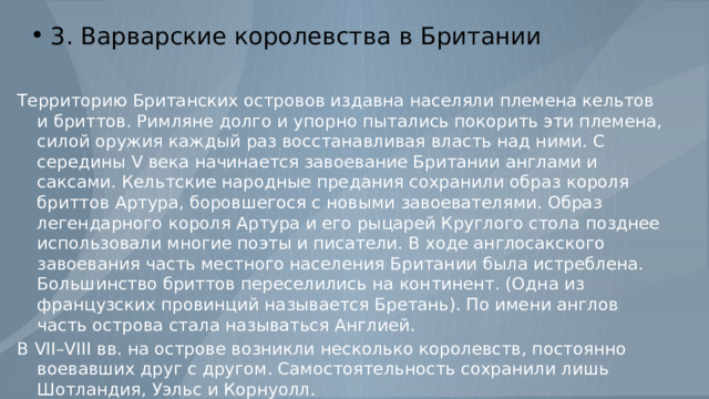 3. Варварские королевства в Британии Территорию Британских островов издавна населяли племена кельтов и бриттов. Римляне долго и упорно пытались покорить эти племена, силой оружия каждый раз восстанавливая власть над ними. С середины V века начинается завоевание Британии англами и саксами. Кельтские народные предания сохранили образ короля бриттов Артура, боровшегося с новыми завоевателями. Образ легендарного короля Артура и его рыцарей Круглого стола позднее использовали многие поэты и писатели. В ходе англосакского завоевания часть местного населения Британии была истреблена. Большинство бриттов переселились на континент. (Одна из французских провинций называется Бретань). По имени англов часть острова стала называться Англией. В VII–VIII вв. на острове возникли несколько королевств, постоянно воевавших друг с другом. Самостоятельность сохранили лишь Шотландия, Уэльс и Корнуолл. 