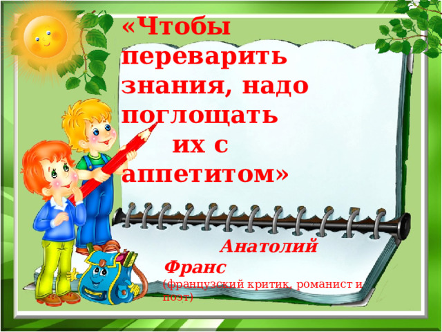 «Чтобы переварить знания, надо поглощать  их с аппетитом»  Анатолий Франс (французский критик, романист и поэт) 