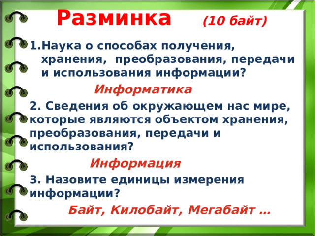Разминка (10 байт) Наука о способах получения, хранения, преобразования, передачи и использования информации?  Информатика 2. Сведения об окружающем нас мире, которые являются объектом хранения, преобразования, передачи и использования?  Информация 3. Назовите единицы измерения информации?  Байт, Килобайт, Мегабайт …  