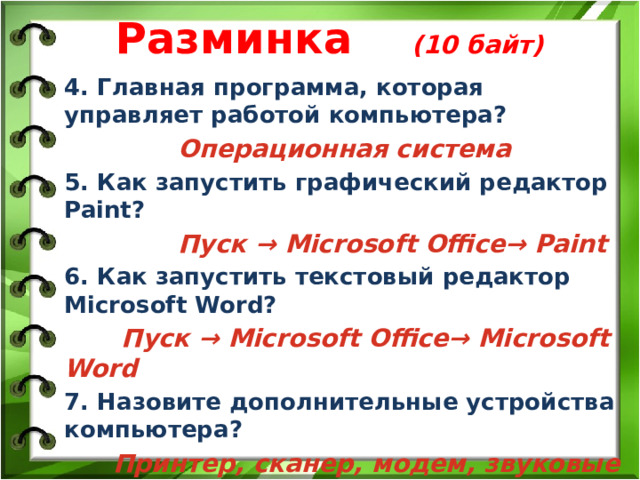 Разминка (10 байт) 4. Главная программа, которая управляет работой компьютера?  Операционная система 5. Как запустить графический редактор Paint?  Пуск → Microsoft Office→ Paint 6. Как запустить текстовый редактор Microsoft Word?  Пуск → Microsoft Office→ Microsoft Word 7. Назовите дополнительные устройства компьютера?  Принтер, сканер, модем, звуковые колонки 8. Мозг системного блока это?  Процессор 