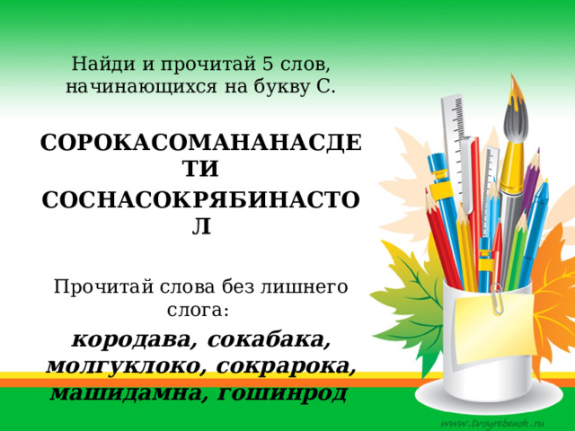   Найди и прочитай 5 слов, начинающихся на букву С.  СОРОКАСОМАНАНАСДЕТИ СОСНАСОКРЯБИНАСТОЛ  Прочитай слова без лишнего слога:  кородава, сокабака, молгуклоко, сокрарока, машидамна, гошинрод 