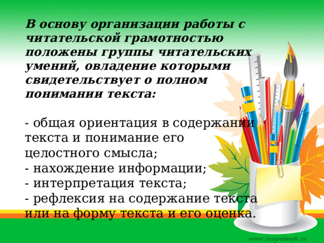 В основу организации работы с читательской грамотностью положены группы читательских умений, овладение которыми свидетельствует о полном понимании текста:  - общая ориентация в содержании текста и понимание его целостного смысла; - нахождение информации; - интерпретация текста; - рефлексия на содержание текста или на форму текста и его оценка. 