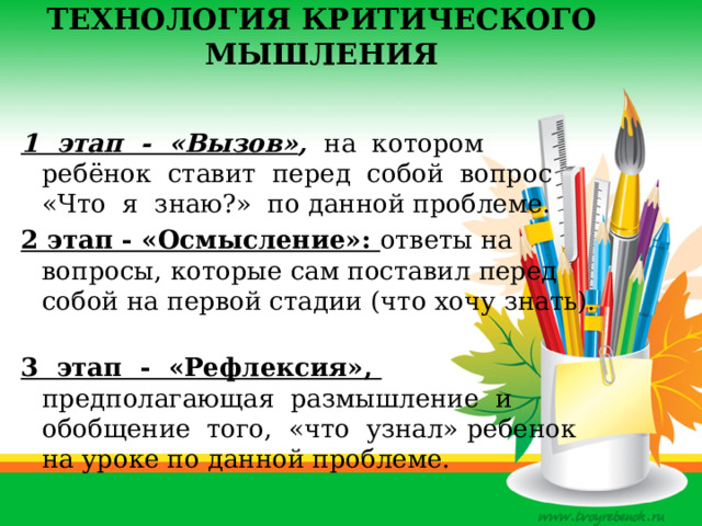 Технология критического мышления   1 этап - «Вызов» , на котором ребёнок ставит перед собой вопрос «Что я знаю?» по данной проблеме. 2 этап - «Осмысление»: ответы на вопросы, которые сам поставил перед собой на первой стадии (что хочу знать). 3 этап - «Рефлексия», предполагающая размышление и обобщение того, «что узнал» ребенок на уроке по данной проблеме. 