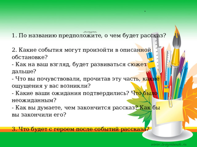 .                        Приём «Чтение с остановками»  по рассказу В. Астафьева «Капалуха»  (3 класс)   1. По названию предположите, о чем будет рассказ? 2. Какие события могут произойти в описанной обстановке? - Как на ваш взгляд, будет развиваться сюжет дальше? - Что вы почувствовали, прочитав эту часть, какие ощущения у вас возникли? - Какие ваши ожидания подтвердились? Что было неожиданным? - Как вы думаете, чем закончится рассказ? Как бы вы закончили его? 3. Что будет с героем после событий рассказа? 