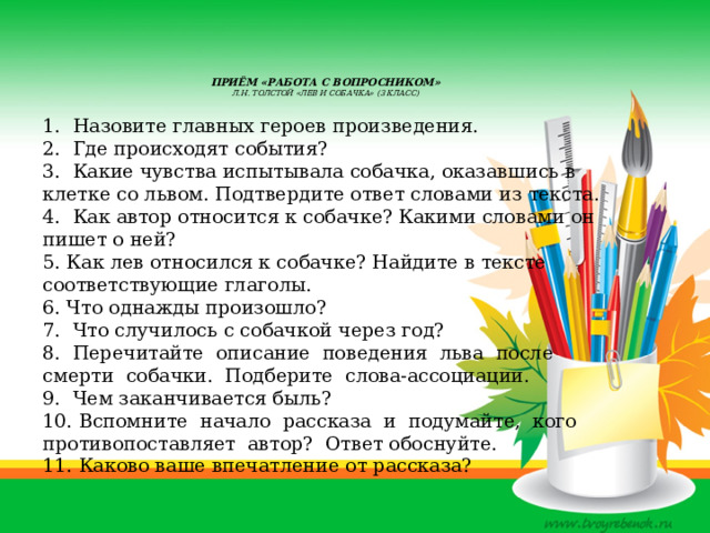     Приём «Работа с вопросником»  Л.Н. Толстой «Лев и собачка» (3 класс)   1. Назовите главных героев произведения. 2. Где происходят события? 3. Какие чувства испытывала собачка, оказавшись в клетке со львом. Подтвердите ответ словами из текста. 4. Как автор относится к собачке? Какими словами он пишет о ней? 5. Как лев относился к собачке? Найдите в тексте соответствующие глаголы. 6. Что однажды произошло? 7. Что случилось с собачкой через год? 8. Перечитайте описание поведения льва после смерти собачки. Подберите слова-ассоциации. 9. Чем заканчивается быль? 10. Вспомните начало рассказа и подумайте, кого противопоставляет автор? Ответ обоснуйте. 11. Каково ваше впечатление от рассказа? 