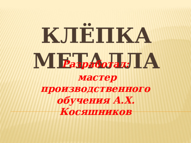КЛЁПКА МЕТАЛЛА   Разработал:  мастер производственного обучения А.Х. Косяшников 