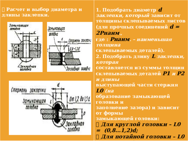   Расчет и выбор диаметра и  длины заклепки. 1. Подобрать диаметр d заклепки, который зависит от толщины склепываемых листов (для прочных соединений d = 2Pнаим ., где : Pнаим . – наименьшая толщина склепываемых деталей). 2. Подобрать длину L заклепки, которая составляется из суммы толщин склепываемых деталей P1 и P2 и длины выступающей части стержня L0 (на образование замыкающей головки и заполнение зазора) и зависит от формы замыкающей головки:  Для круглой головки – L0 = (0,8…1,2)d;  Для потайной головки – L0 = (0,8…1,2)d (см. рисунки). 