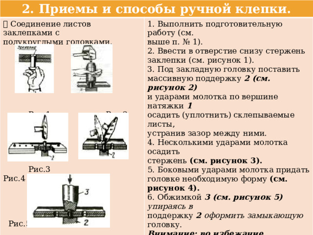 2. Приемы и способы ручной клепки.  Соединение листов заклепками с 1. Выполнить подготовительную работу (см. полукруглыми головками. выше п. № 1). 2. Ввести в отверстие снизу стержень заклепки (см. рисунок 1). 3. Под закладную головку поставить массивную поддержку 2 (см. рисунок 2) и ударами молотка по вершине натяжки 1 осадить (уплотнить) склепываемые листы, устранив зазор между ними.  Рис.1 Рис.2 4. Несколькими ударами молотка осадить стержень (см. рисунок 3). 5. Боковыми ударами молотка придать головке необходимую форму (см. рисунок 4). 6. Обжимкой 3 (см. рисунок 5) упираясь в  Рис.3 Рис.4 поддержку 2 оформить замыкающую головку. Внимание: во избежание образования неровностей клепку производить через два – три отверстия, начиная с крайних, затем – по остальным отверстиям.  Рис.5 