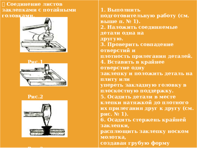  Соединение листов заклепками с потайными головками.    1. Выполнить подготовительную работу (см. выше п. № 1).  2. Наложить соединяемые детали одна на  другую.  3. Проверить совпадение отверстий и  плотность прилегания деталей.  4. Вставить в крайнее отверстие одну заклепку и положить деталь на плиту или  Рис.1  упереть закладную головку в плоскостную поддержку.  5. Осадить детали в месте клепки натяжкой до плотного их прилегания друг к другу (см. рис. № 1).  6. Осадить стержень крайней заклепки,  расплющить заклепку носком молотка,  создавая грубую форму головки (см. рис.  Рис.2 № 2). 7. Повторяя операции 4, 5, 6 расклепать   другую крайнюю заклепку, а затем и остальные (см. рис. № 3).   8. Зачистить расклепанные заклепки.      Рис.3 