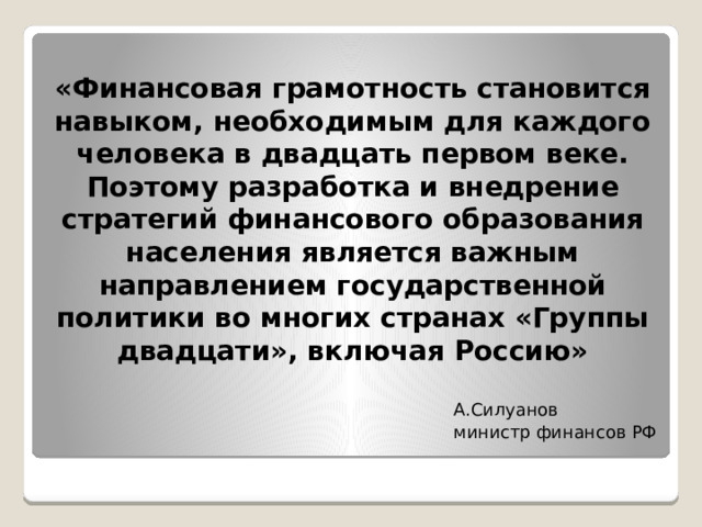«Финансовая грамотность становится навыком, необходимым для каждого человека в двадцать первом веке. Поэтому разработка и внедрение стратегий финансового образования населения является важным направлением государственной политики во многих странах «Группы двадцати», включая Россию» А.Силуанов министр финансов РФ 