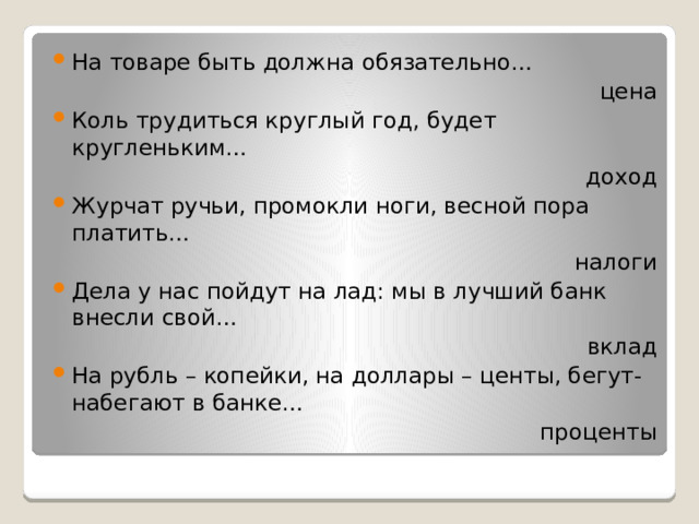 На товаре быть должна обязательно… цена Коль трудиться круглый год, будет кругленьким… доход Журчат ручьи, промокли ноги, весной пора платить… налоги Дела у нас пойдут на лад: мы в лучший банк внесли свой… вклад На рубль – копейки, на доллары – центы, бегут-набегают в банке… проценты 