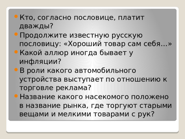 Кто, согласно пословице, платит дважды? Продолжите известную русскую пословицу: «Хороший товар сам себя…» Какой аллюр иногда бывает у инфляции? В роли какого автомобильного устройства выступает по отношению к торговле реклама? Название какого насекомого положено в название рынка, где торгуют старыми вещами и мелкими товарами с рук? 