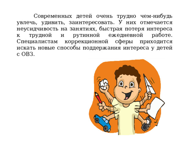  Современных детей очень трудно чем-нибудь увлечь, удивить, заинтересовать. У них отмечается неусидчивость на занятиях, быстрая потеря интереса к трудной и рутинной ежедневной работе. Специалистам коррекционной сферы приходится искать новые способы поддержания интереса у детей с ОВЗ. 
