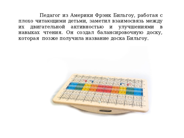  Педагог из Америки Фрэнк Бильгоу, работая с плохо читающими детьми, заметил взаимосвязь между их двигательной активностью и улучшениями в навыках чтения. Он создал балансировочную доску, которая позже получила название доска Бильгоу. 