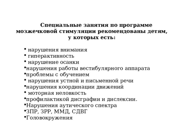 Специальные занятия по программе мозжечковой стимуляции рекомендованы детям, у которых есть:   нарушения внимания  гиперактивность  нарушение осанки нарушения работы вестибулярного аппарата проблемы с обучением  нарушения устной и письменной речи нарушения координации движений  моторная неловкость профилактикой дисграфии и дислексии. Нарушения аутического спектра ЗПР, ЗРР, ММД, СДВГ Головокружения 