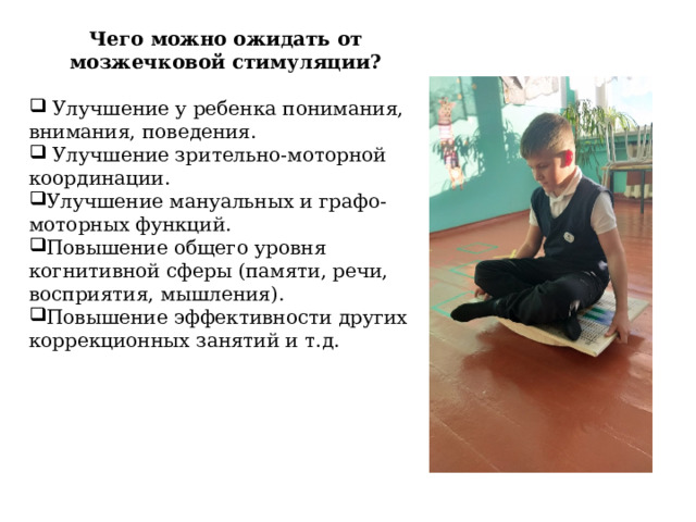 Чего можно ожидать от мозжечковой стимуляции?  Улучшение у ребенка понимания, внимания, поведения.  Улучшение зрительно-моторной координации. Улучшение мануальных и графо-моторных функций. Повышение общего уровня когнитивной сферы (памяти, речи, восприятия, мышления). Повышение эффективности других коррекционных занятий и т.д. 