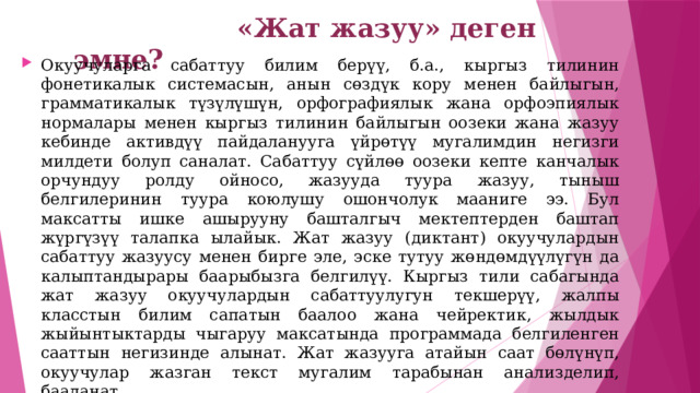  «Жат жазуу» деген эмне? Окуучуларга сабаттуу билим берүү, б.а., кыргыз тилинин фонетикалык системасын, анын сөздүк кору менен байлыгын, грамматикалык түзүлүшүн, орфографиялык жана орфоэпиялык нормалары менен кыргыз тилинин байлыгын оозеки жана жазуу кебинде активдүү пайдаланууга үйрөтүү мугалимдин негизги милдети болуп саналат. Сабаттуу сүйлөө оозеки кепте канчалык орчундуу ролду ойносо, жазууда туура жазуу, тыныш белгилеринин туура коюлушу ошончолук мааниге ээ. Бул максатты ишке ашырууну башталгыч мектептерден баштап жүргүзүү талапка ылайык. Жат жазуу (диктант) окуучулардын сабаттуу жазуусу менен бирге эле, эске тутуу жөндөмдүүлүгүн да калыптандырары баарыбызга белгилүү. Кыргыз тили сабагында жат жазуу окуучулардын сабаттуулугун текшерүү, жалпы класстын билим сапатын баалоо жана чейректик, жылдык жыйынтыктарды чыгаруу максатында программада белгиленген сааттын негизинде алынат. Жат жазууга атайын саат бөлүнүп, окуучулар жазган текст мугалим тарабынан анализделип, бааланат. 
