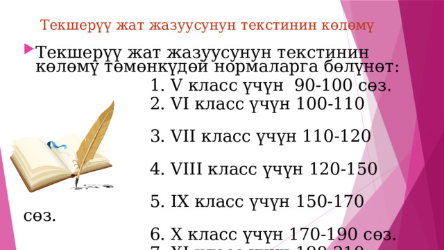 Текшерүү жат жазуусунун текстинин көлөмү Текшерүү жат жазуусунун текстинин көлөмү төмөнкүдөй нормаларга бөлүнөт:  1. V класс үчүн 90-100 сөз.  2. VI класс үчүн 100-110 сөз.  3. VII класс үчүн 110-120 сөз.  4. VIII класс үчүн 120-150 сөз.  5. IX класс үчүн 150-170 сөз.  6. X класс үчүн 170-190 сөз.  7. XI класс үчүн 190-210 сөз. 