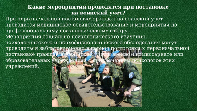 Какие мероприятия проводятся при постановке на воинский учет? При первоначальной постановке граждан на воинский учет проводится медицинское освидетельствование и мероприятия по профессиональному психологическому отбору. Мероприятия социально-психологического изучения, психологического и психофизиологического обследования могут проводиться заблаговременно в период подготовки к первоначальной постановке граждан на воинский учет в военном комиссариате или образовательных учреждениях с привлечением психологов этих учреждений. 