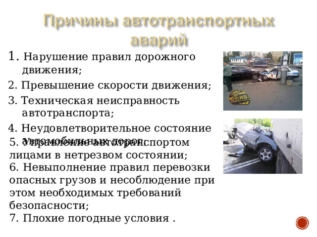 1. Нарушение правил дорожного движения; 2. Превышение скорости движения; 3. Техническая неисправность автотранспорта; 4. Неудовлетворительное состояние автомобильных дорог; 5. Управление автотранспортом лицами в нетрезвом состоянии; 6. Невыполнение правил перевозки опасных грузов и несоблюдение при этом необходимых требований безопасности; 7. Плохие погодные условия . 