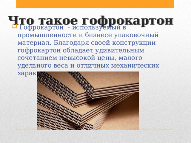 Что такое гофрокартон  Гофрокартон - используемый в промышленности и бизнесе упаковочный материал. Благодаря своей конструкции гофрокартон обладает удивительным сочетанием невысокой цены, малого удельного веса и отличных механических характеристик. 