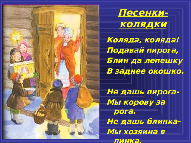 Песенки-колядки Коляда, коляда! Подавай пирога, Блин да лепешку В заднее окошко.  Не дашь пирога- Мы корову за рога. Не дашь блинка- Мы хозяина в пинка. Коляда, коляда! Подавай пирога, Блин да лепешку В заднее окошко.  