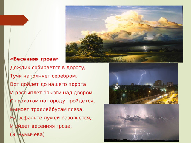 «Весенняя гроза» Дождик собирается в дорогу, Тучи наполняет серебром. Вот дойдет до нашего порога И рассыплет брызги над двором. С грохотом по городу пройдется, Вымоет троллейбусам глаза, На асфальте лужей разольется, И уйдет весенняя гроза. (Э. Чумичева) 