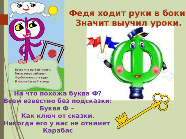 Федя ходит руки в боки, Значит выучил уроки. На что похожа буква Ф? Всем известно без подсказки: Буква Ф – Как ключ от сказки. Никогда его у нас не отнимет Карабас 