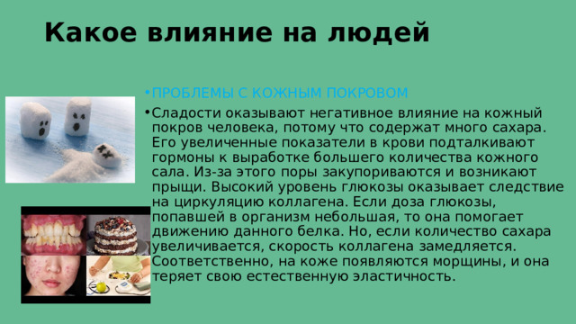 Какое влияние на людей   ПРОБЛЕМЫ С КОЖНЫМ ПОКРОВОМ  Сладости оказывают негативное влияние на кожный покров человека, потому что содержат много сахара. Его увеличенные показатели в крови подталкивают гормоны к выработке большего количества кожного сала. Из-за этого поры закупориваются и возникают прыщи. Высокий уровень глюкозы оказывает следствие на циркуляцию коллагена. Если доза глюкозы, попавшей в организм небольшая, то она помогает движению данного белка. Но, если количество сахара увеличивается, скорость коллагена замедляется. Соответственно, на коже появляются морщины, и она теряет свою естественную эластичность. 