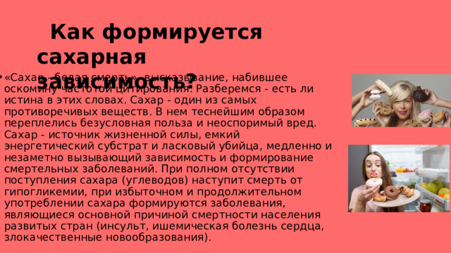      Как формируется сахарная зависимость? «Сахар - белая смерть»- высказывание, набившее оскомину частотой цитирования. Разберемся - есть ли истина в этих словах. Сахар - один из самых противоречивых веществ. В нем теснейшим образом переплелись безусловная польза и неоспоримый вред. Сахар - источник жизненной силы, емкий энергетический субстрат и ласковый убийца, медленно и незаметно вызывающий зависимость и формирование смертельных заболеваний. При полном отсутствии поступления сахара (углеводов) наступит смерть от гипогликемии, при избыточном и продолжительном употреблении сахара формируются заболевания, являющиеся основной причиной смертности населения развитых стран (инсульт, ишемическая болезнь сердца, злокачественные новообразования). 