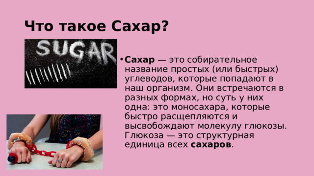 Что такое Сахар?  Сахар  — это собирательное название простых (или быстрых) углеводов, которые попадают в наш организм. Они встречаются в разных формах, но суть у них одна: это моносахара, которые быстро расщепляются и высвобождают молекулу глюкозы. Глюкоза — это структурная единица всех  сахаров . 