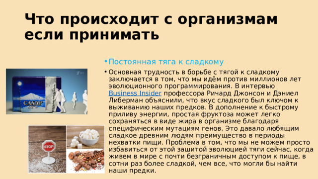 Что происходит с организмам если принимать Постоянная тяга к сладкому Основная трудность в борьбе с тягой к сладкому заключается в том, что мы идём против миллионов лет эволюционного программирования. В интервью  Business Insider  профессора Ричард Джонсон и Дэниел Либерман объяснили, что вкус сладкого был ключом к выживанию наших предков. В дополнение к быстрому приливу энергии, простая фруктоза может легко сохраняться в виде жира в организме благодаря специфическим мутациям генов. Это давало любящим сладкое древним людям преимущество в периоды нехватки пищи. Проблема в том, что мы не можем просто избавиться от этой зашитой эволюцией тяги сейчас, когда живем в мире с почти безграничным доступом к пище, в сотни раз более сладкой, чем все, что могли бы найти наши предки. 