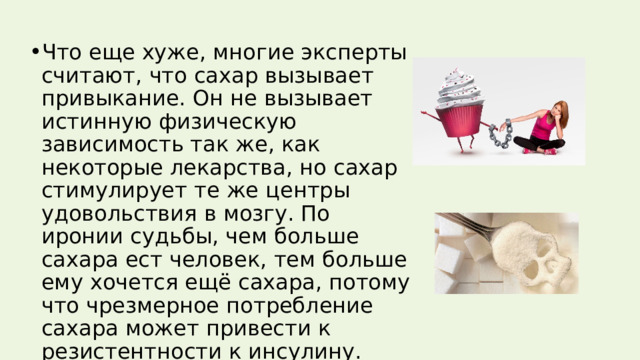 Что еще хуже, многие эксперты считают, что сахар вызывает привыкание. Он не вызывает истинную физическую зависимость так же, как некоторые лекарства, но сахар стимулирует те же центры удовольствия в мозгу. По иронии судьбы, чем больше сахара ест человек, тем больше ему хочется ещё сахара, потому что чрезмерное потребление сахара может привести к резистентности к инсулину. 
