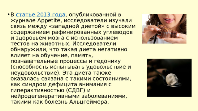 В  статье 2013 года , опубликованной в журнале Appetite, исследователи изучали связь между «западной диетой» с высоким содержанием рафинированных углеводов и здоровьем мозга с использованием тестов на животных. Исследователи обнаружили, что такая диета негативно влияет на обучение, память, познавательные процессы и гедонику (способность испытывать удовольствие и неудовольствие). Эта диета также оказалась связана с такими состояниями, как синдром дефицита внимания с гиперактивностью (СДВГ) и нейродегенеративными заболеваниями, такими как болезнь Альцгеймера. 